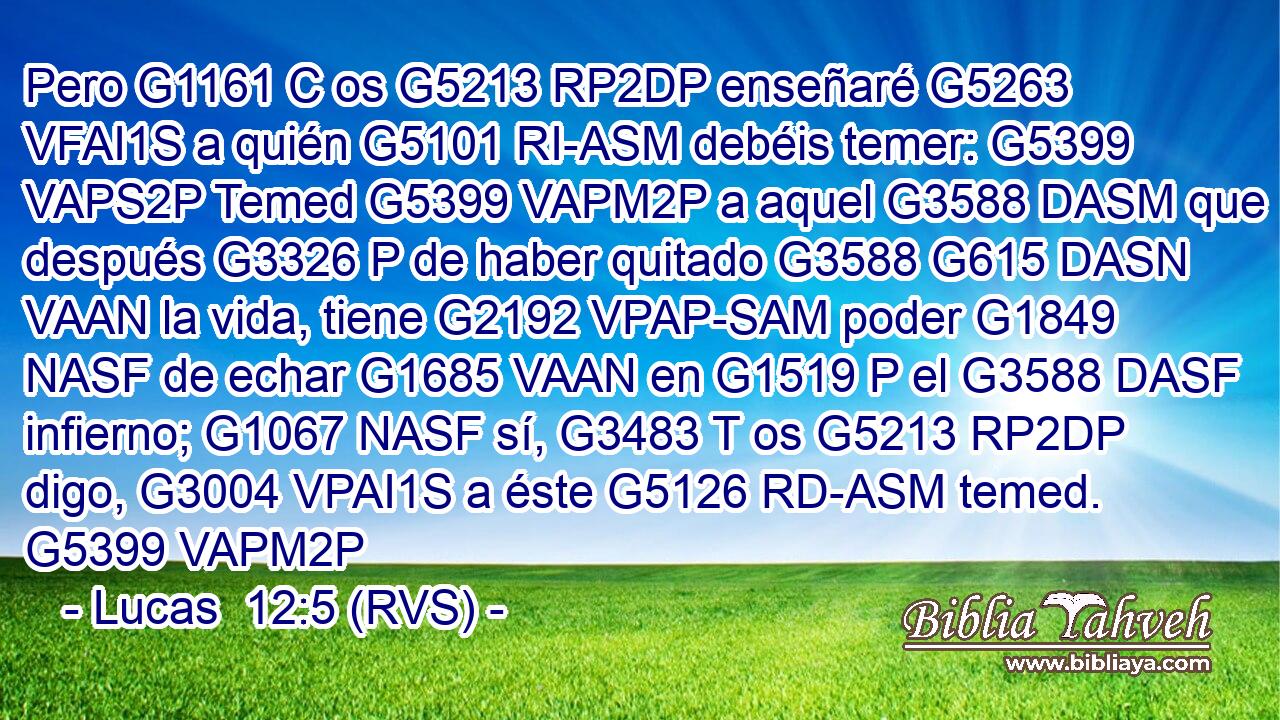 Pero G1161 C os G5213 RP2DP enseñaré G5263 VFAI1S a quién G5101 RI-ASM debéis temer: G5399 VAPS2P Temed G5399 VAPM2P a aquel G3588 DASM que después G3326 P de haber quitado G3588 G615 DASN VAAN la vida, tiene G2192 VPAP-SAM poder G1849 NASF de echar G1685 VAAN en G1519 P el G3588 DASF infierno; G1067 NASF sí, G3483 T os G5213 RP2DP digo, G3004 VPAI1S a éste G5126 RD-ASM temed. G5399 VAPM2P 