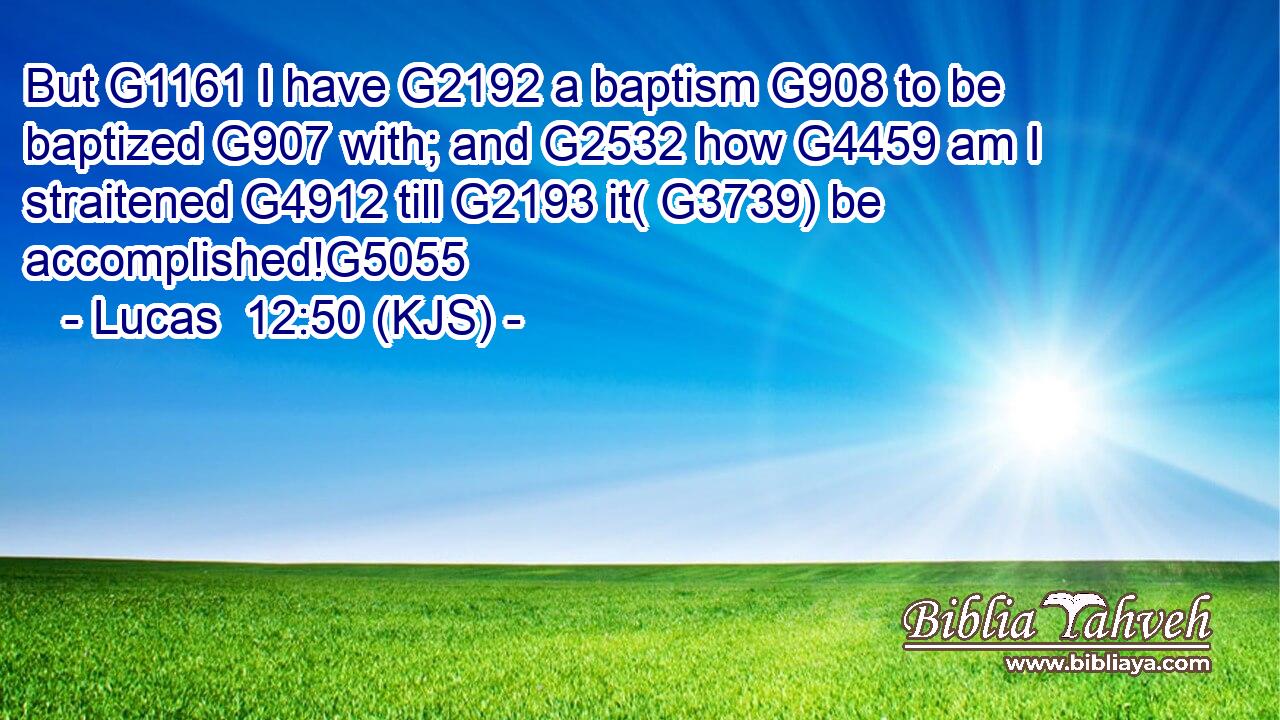 But G1161 I have G2192 a baptism G908 to be baptized G907 with; and G2532 how G4459 am I straitened G4912 till G2193 it( G3739) be accomplished!G5055