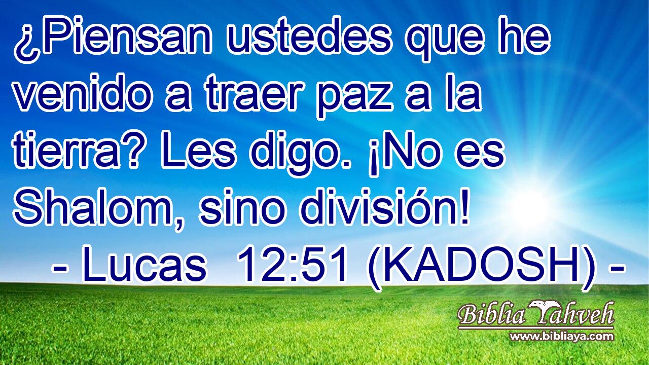  ¿Piensan ustedes que he venido a traer paz a la tierra? Les digo. ¡No es Shalom, sino división! 
