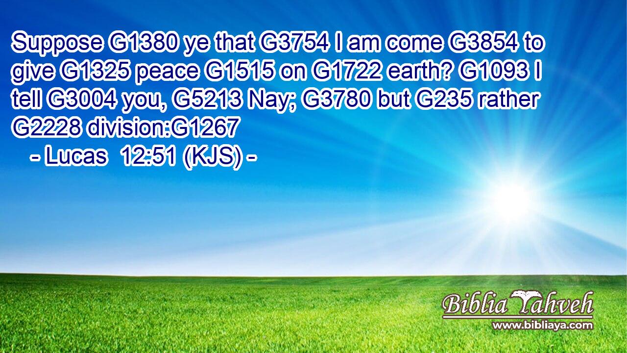 Suppose G1380 ye that G3754 I am come G3854 to give G1325 peace G1515 on G1722 earth? G1093 I tell G3004 you, G5213 Nay; G3780 but G235 rather G2228 division:G1267