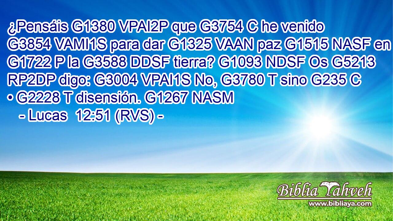 ¿Pensáis G1380 VPAI2P que G3754 C he venido G3854 VAMI1S para dar G1325 VAAN paz G1515 NASF en G1722 P la G3588 DDSF tierra? G1093 NDSF Os G5213 RP2DP digo: G3004 VPAI1S No, G3780 T sino G235 C • G2228 T disensión. G1267 NASM 