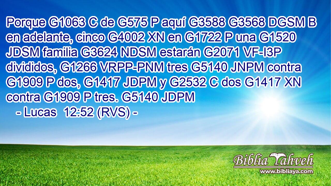Porque G1063 C de G575 P aquí G3588 G3568 DGSM B en adelante, cinco G4002 XN en G1722 P una G1520 JDSM familia G3624 NDSM estarán G2071 VF-I3P divididos, G1266 VRPP-PNM tres G5140 JNPM contra G1909 P dos, G1417 JDPM y G2532 C dos G1417 XN contra G1909 P tres. G5140 JDPM 