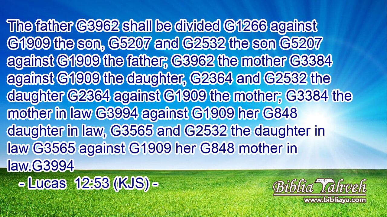 The father G3962 shall be divided G1266 against G1909 the son, G5207 and G2532 the son G5207 against G1909 the father; G3962 the mother G3384 against G1909 the daughter, G2364 and G2532 the daughter G2364 against G1909 the mother; G3384 the mother in law G3994 against G1909 her G848 daughter in law, G3565 and G2532 the daughter in law G3565 against G1909 her G848 mother in law.G3994