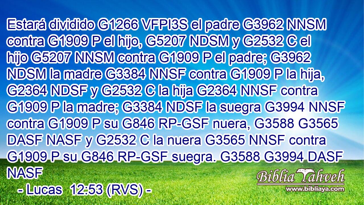 Estará dividido G1266 VFPI3S el padre G3962 NNSM contra G1909 P el hijo, G5207 NDSM y G2532 C el hijo G5207 NNSM contra G1909 P el padre; G3962 NDSM la madre G3384 NNSF contra G1909 P la hija, G2364 NDSF y G2532 C la hija G2364 NNSF contra G1909 P la madre; G3384 NDSF la suegra G3994 NNSF contra G1909 P su G846 RP-GSF nuera, G3588 G3565 DASF NASF y G2532 C la nuera G3565 NNSF contra G1909 P su G846 RP-GSF suegra. G3588 G3994 DASF NASF 
