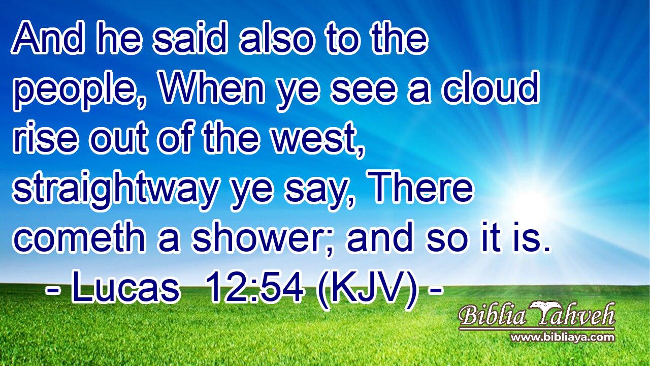 And he said also to the people, When ye see a cloud rise out of the west, straightway ye say, There cometh a shower; and so it is.