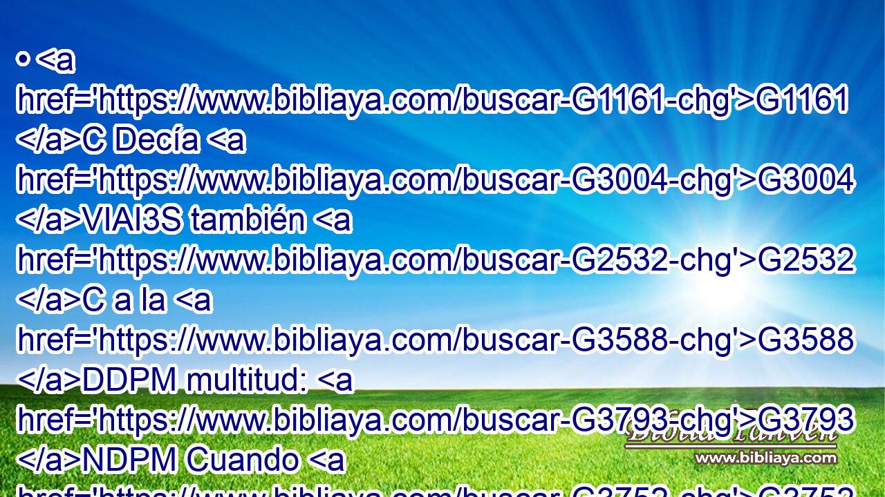 • G1161 C Decía G3004 VIAI3S también G2532 C a la G3588 DDPM multitud: G3793 NDPM Cuando G3752 C veis G1492 VAAS2P la G3588 DASF nube G3507 NASF que sale G393 VPAP-SAF del poniente, G575 G1424 P NGPF luego G2112 B decís: G3004 VPAI2P Agua G3655 NNSM viene; G2064 VPUI3S y G2532 C así G3779 B sucede. G1096 VPUI3S 