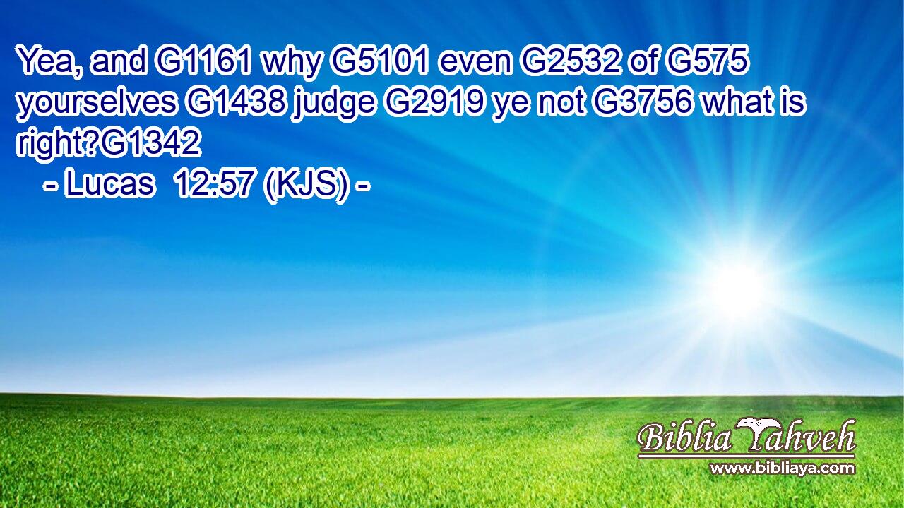 Yea, and G1161 why G5101 even G2532 of G575 yourselves G1438 judge G2919 ye not G3756 what is right?G1342