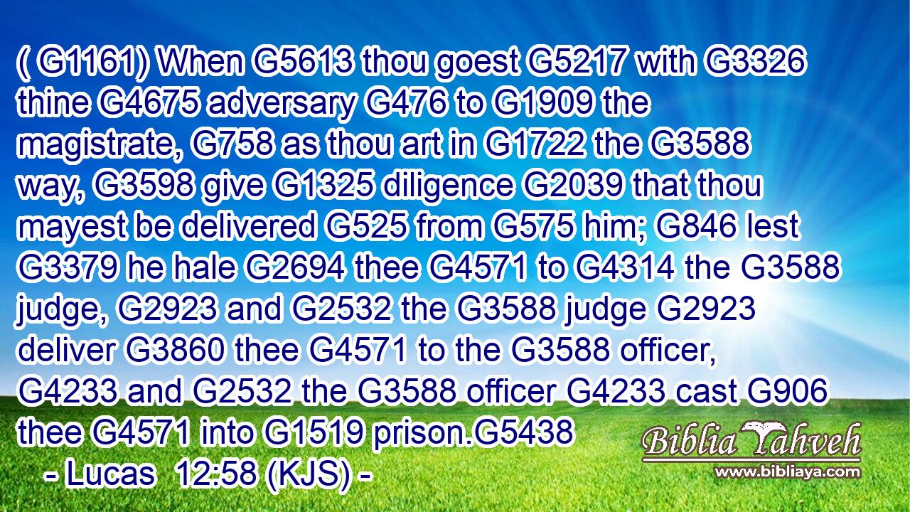 ( G1161) When G5613 thou goest G5217 with G3326 thine G4675 adversary G476 to G1909 the magistrate, G758 as thou art in G1722 the G3588 way, G3598 give G1325 diligence G2039 that thou mayest be delivered G525 from G575 him; G846 lest G3379 he hale G2694 thee G4571 to G4314 the G3588 judge, G2923 and G2532 the G3588 judge G2923 deliver G3860 thee G4571 to the G3588 officer, G4233 and G2532 the G3588 officer G4233 cast G906 thee G4571 into G1519 prison.G5438