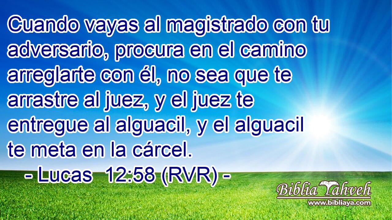 Cuando vayas al magistrado con tu adversario, procura en el camino arreglarte con él, no sea que te arrastre al juez, y el juez te entregue al alguacil, y el alguacil te meta en la cárcel.