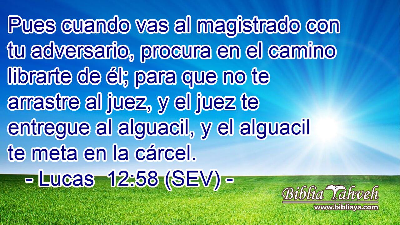 Pues cuando vas al magistrado con tu adversario, procura en el camino librarte de él; para que no te arrastre al juez, y el juez te entregue al alguacil, y el alguacil te meta en la cárcel.