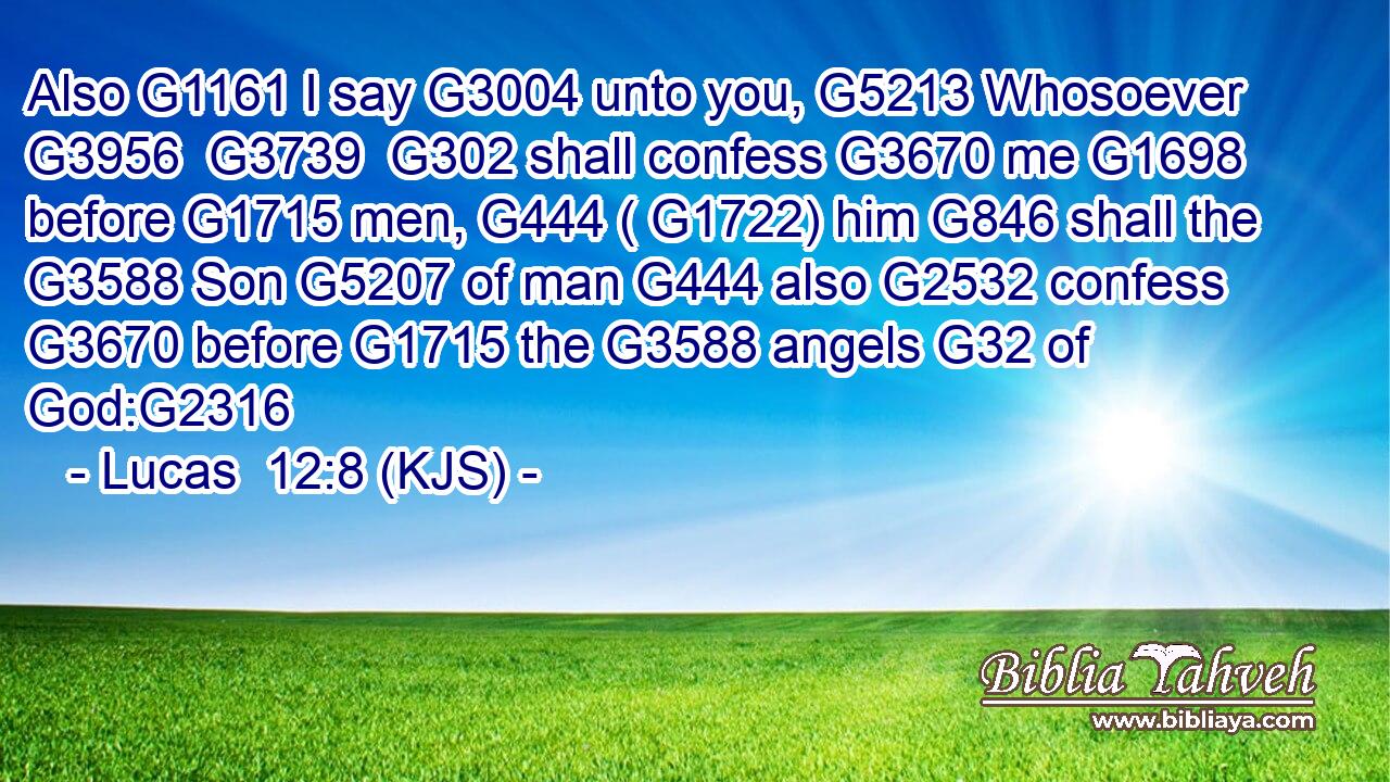 Also G1161 I say G3004 unto you, G5213 Whosoever G3956  G3739  G302 shall confess G3670 me G1698 before G1715 men, G444 ( G1722) him G846 shall the G3588 Son G5207 of man G444 also G2532 confess G3670 before G1715 the G3588 angels G32 of God:G2316