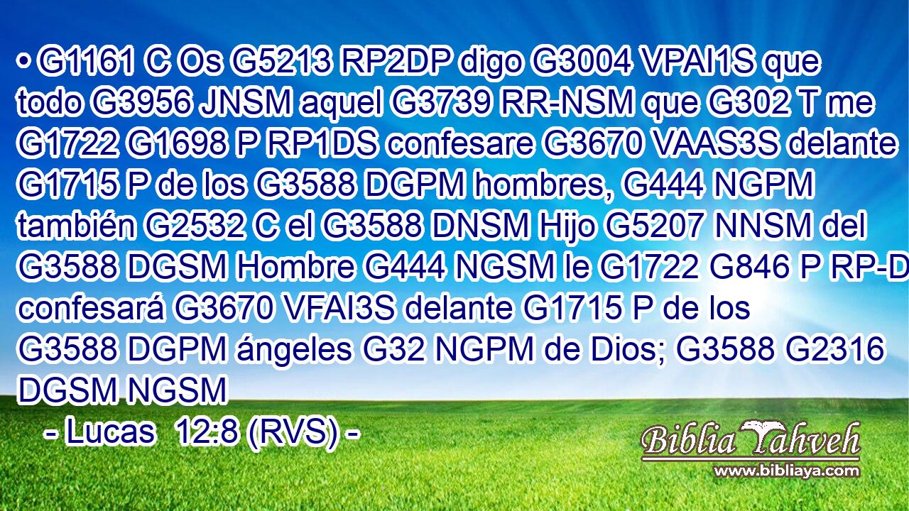 • G1161 C Os G5213 RP2DP digo G3004 VPAI1S que todo G3956 JNSM aquel G3739 RR-NSM que G302 T me G1722 G1698 P RP1DS confesare G3670 VAAS3S delante G1715 P de los G3588 DGPM hombres, G444 NGPM también G2532 C el G3588 DNSM Hijo G5207 NNSM del G3588 DGSM Hombre G444 NGSM le G1722 G846 P RP-DSM confesará G3670 VFAI3S delante G1715 P de los G3588 DGPM ángeles G32 NGPM de Dios; G3588 G2316 DGSM NGSM 