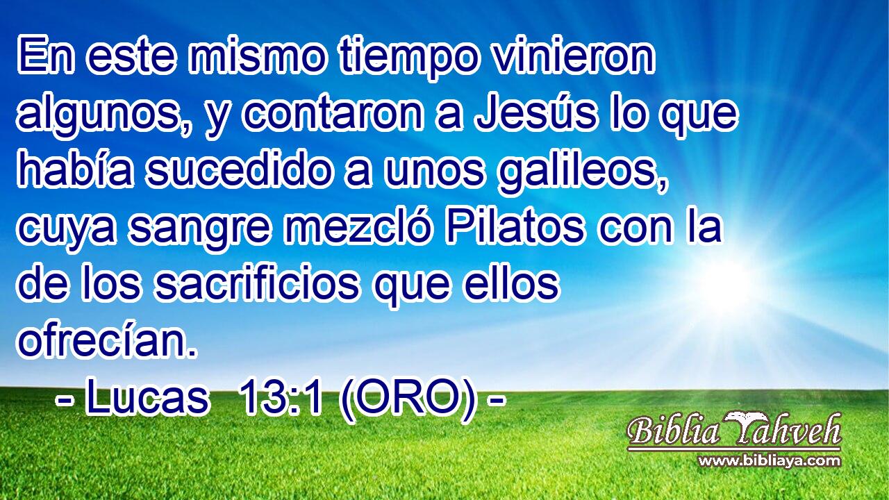  En este mismo tiempo vinieron algunos, y contaron a Jesús lo que había sucedido a unos galileos, cuya sangre mezcló Pilatos con la de los sacrificios que ellos ofrecían. 