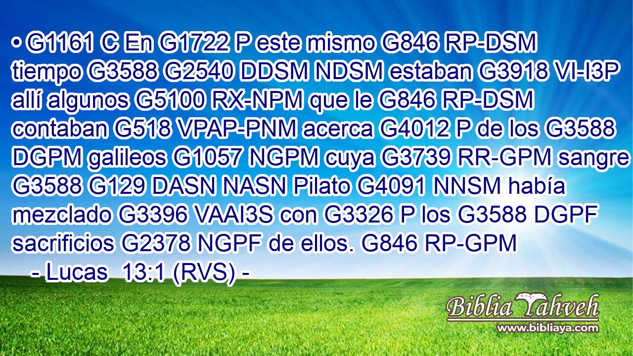 • G1161 C En G1722 P este mismo G846 RP-DSM tiempo G3588 G2540 DDSM NDSM estaban G3918 VI-I3P allí algunos G5100 RX-NPM que le G846 RP-DSM contaban G518 VPAP-PNM acerca G4012 P de los G3588 DGPM galileos G1057 NGPM cuya G3739 RR-GPM sangre G3588 G129 DASN NASN Pilato G4091 NNSM había mezclado G3396 VAAI3S con G3326 P los G3588 DGPF sacrificios G2378 NGPF de ellos. G846 RP-GPM 