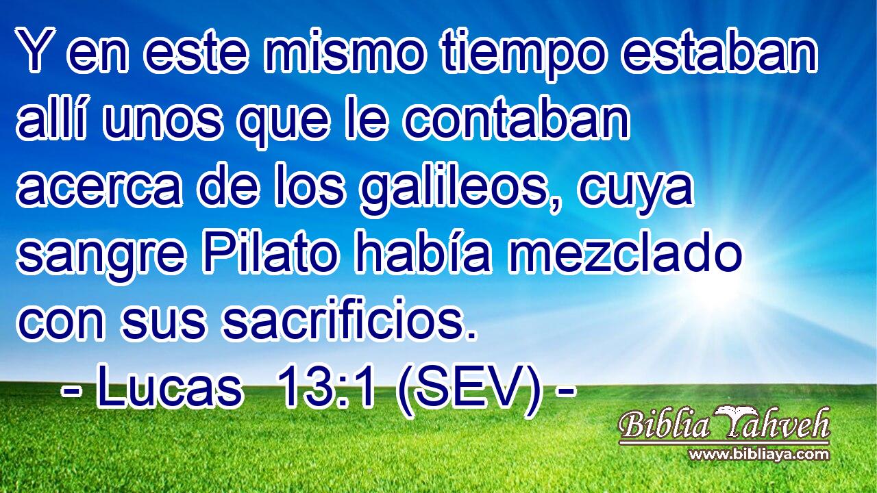 Y en este mismo tiempo estaban allí unos que le contaban acerca de los galileos, cuya sangre Pilato había mezclado con sus sacrificios.