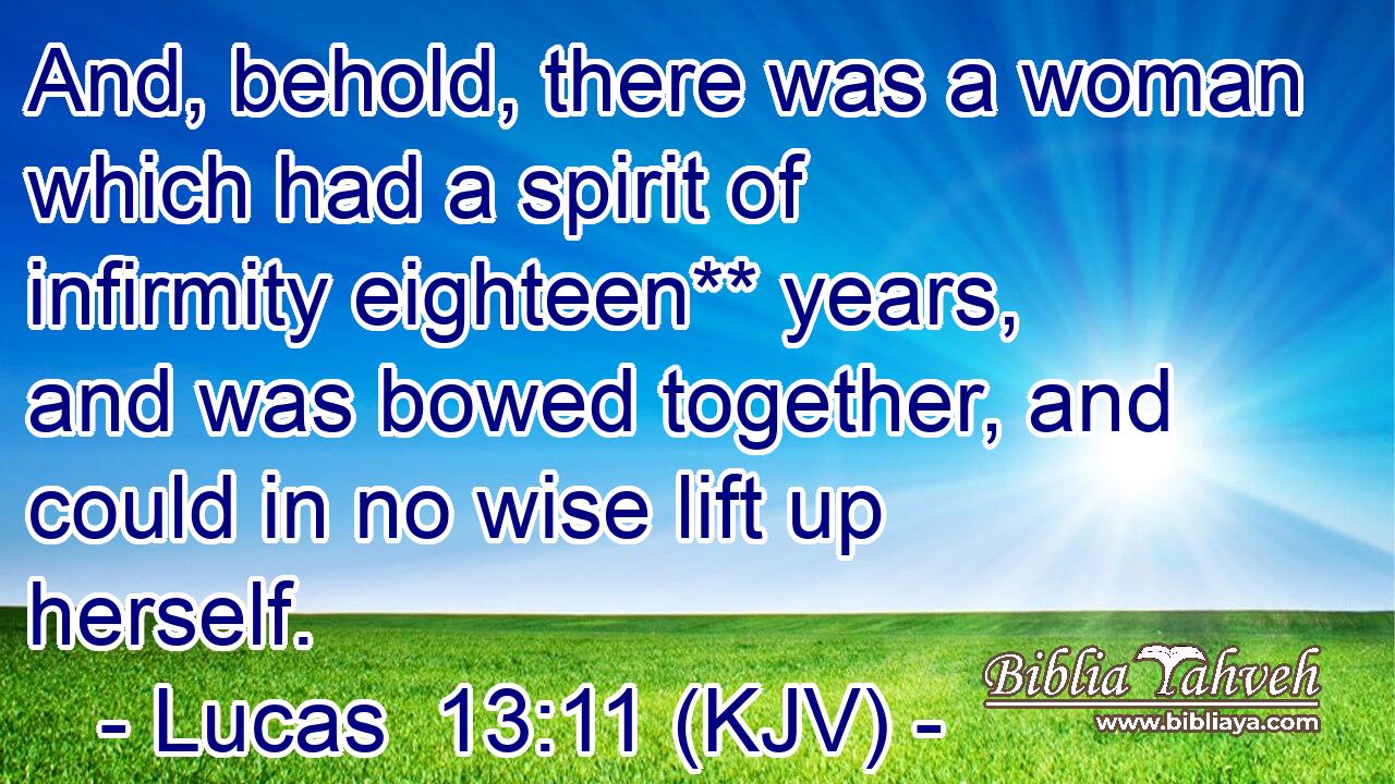 And, behold, there was a woman which had a spirit of infirmity eighteen** years, and was bowed together, and could in no wise lift up herself.