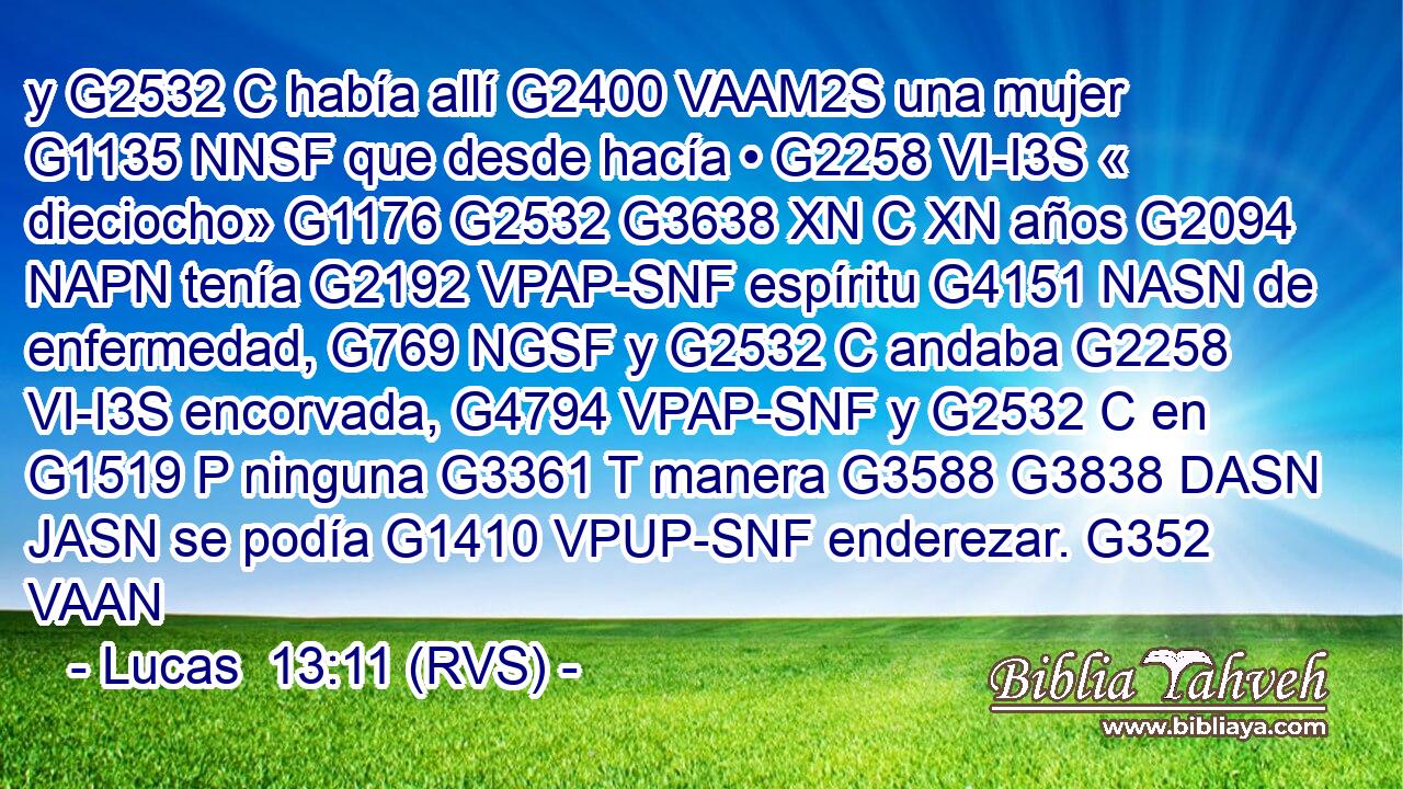 y G2532 C había allí G2400 VAAM2S una mujer G1135 NNSF que desde hacía • G2258 VI-I3S « dieciocho» G1176 G2532 G3638 XN C XN años G2094 NAPN tenía G2192 VPAP-SNF espíritu G4151 NASN de enfermedad, G769 NGSF y G2532 C andaba G2258 VI-I3S encorvada, G4794 VPAP-SNF y G2532 C en G1519 P ninguna G3361 T manera G3588 G3838 DASN JASN se podía G1410 VPUP-SNF enderezar. G352 VAAN 