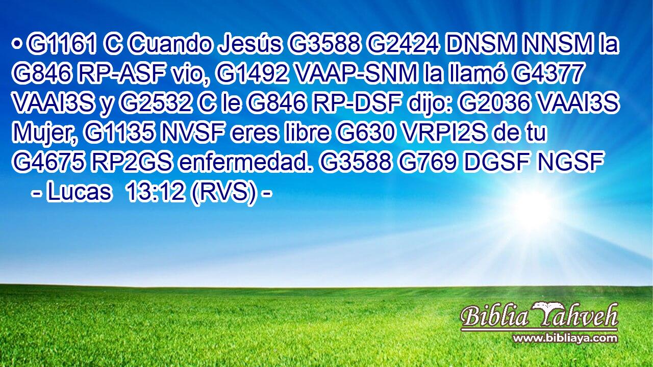 • G1161 C Cuando Jesús G3588 G2424 DNSM NNSM la G846 RP-ASF vio, G1492 VAAP-SNM la llamó G4377 VAAI3S y G2532 C le G846 RP-DSF dijo: G2036 VAAI3S Mujer, G1135 NVSF eres libre G630 VRPI2S de tu G4675 RP2GS enfermedad. G3588 G769 DGSF NGSF 