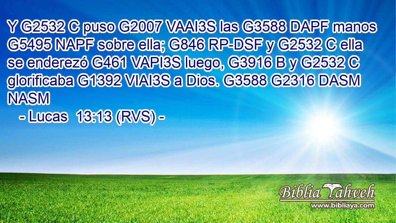 Y G2532 C puso G2007 VAAI3S las G3588 DAPF manos G5495 NAPF sobre ella; G846 RP-DSF y G2532 C ella se enderezó G461 VAPI3S luego, G3916 B y G2532 C glorificaba G1392 VIAI3S a Dios. G3588 G2316 DASM NASM 