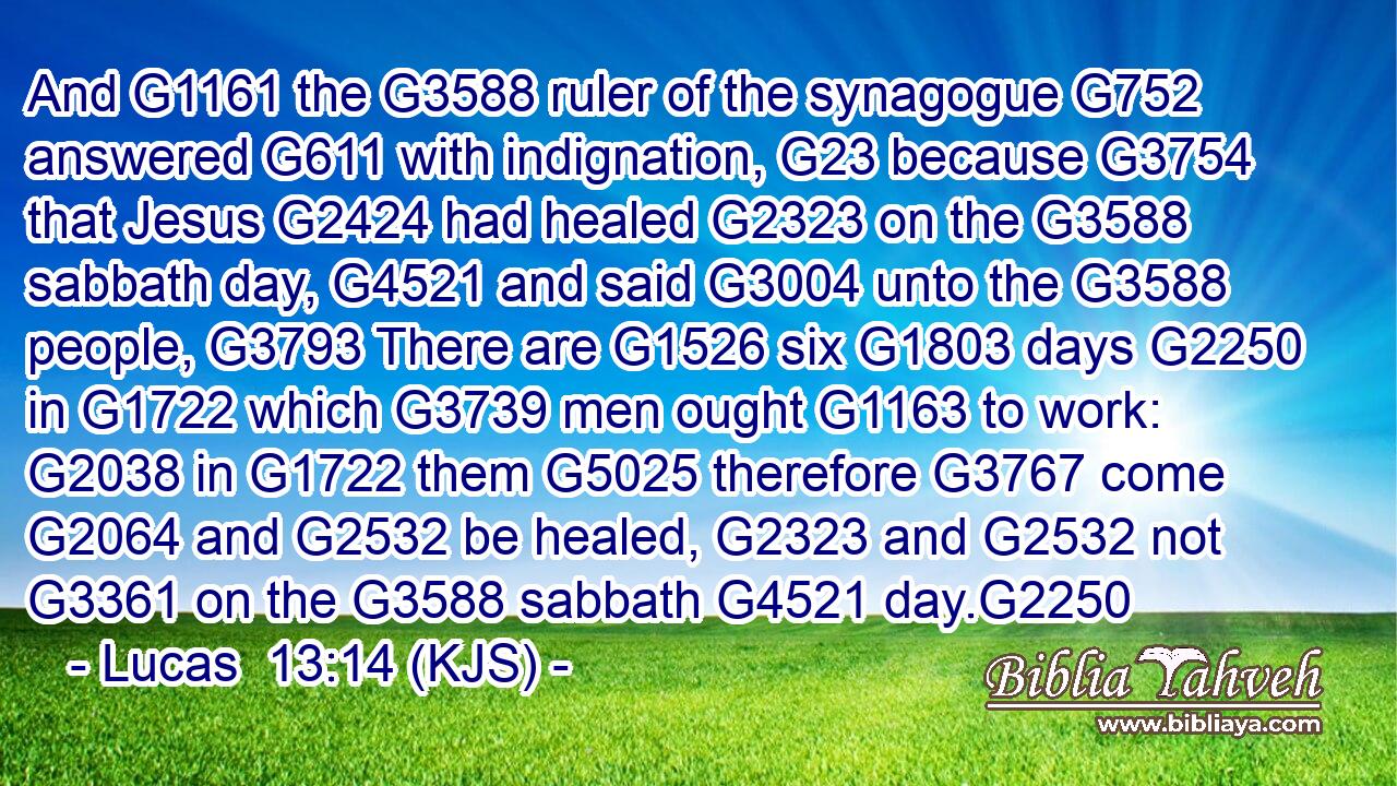 And G1161 the G3588 ruler of the synagogue G752 answered G611 with indignation, G23 because G3754 that Jesus G2424 had healed G2323 on the G3588 sabbath day, G4521 and said G3004 unto the G3588 people, G3793 There are G1526 six G1803 days G2250 in G1722 which G3739 men ought G1163 to work: G2038 in G1722 them G5025 therefore G3767 come G2064 and G2532 be healed, G2323 and G2532 not G3361 on the G3588 sabbath G4521 day.G2250