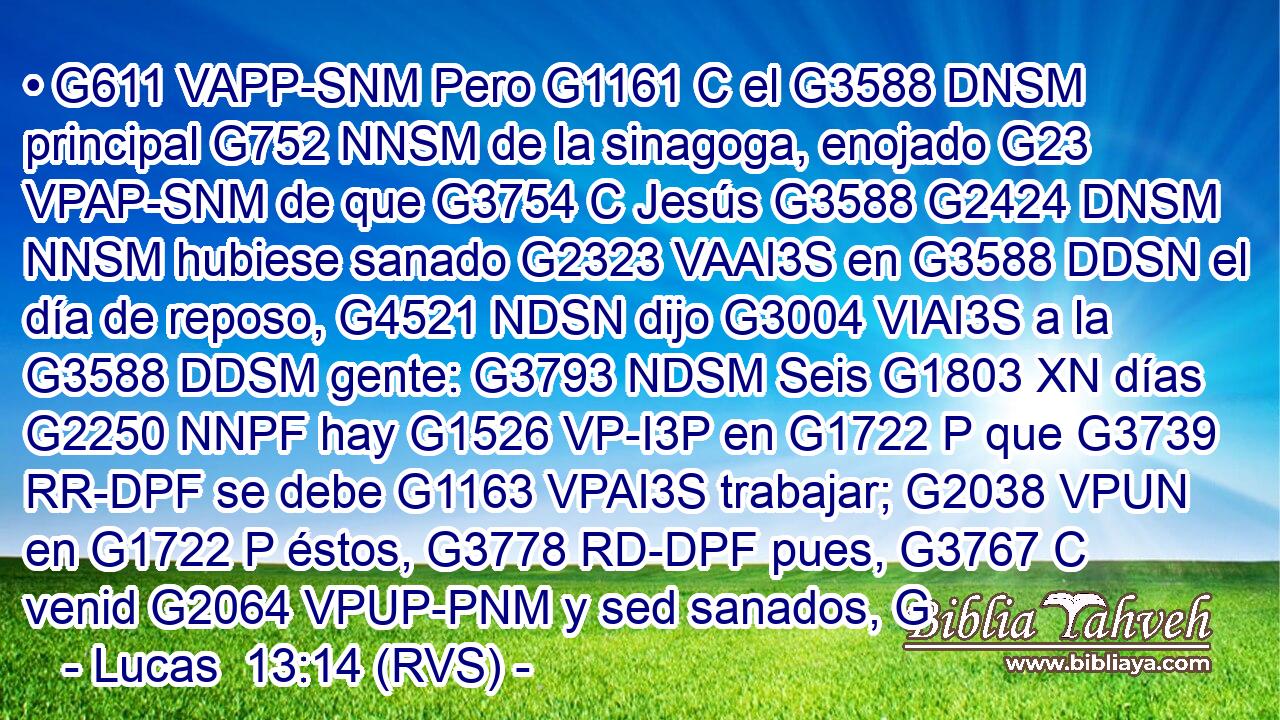 • G611 VAPP-SNM Pero G1161 C el G3588 DNSM principal G752 NNSM de la sinagoga, enojado G23 VPAP-SNM de que G3754 C Jesús G3588 G2424 DNSM NNSM hubiese sanado G2323 VAAI3S en G3588 DDSN el día de reposo, G4521 NDSN dijo G3004 VIAI3S a la G3588 DDSM gente: G3793 NDSM Seis G1803 XN días G2250 NNPF hay G1526 VP-I3P en G1722 P que G3739 RR-DPF se debe G1163 VPAI3S trabajar; G2038 VPUN en G1722 P éstos, G3778 RD-DPF pues, G3767 C venid G2064 VPUP-PNM y sed sanados, G