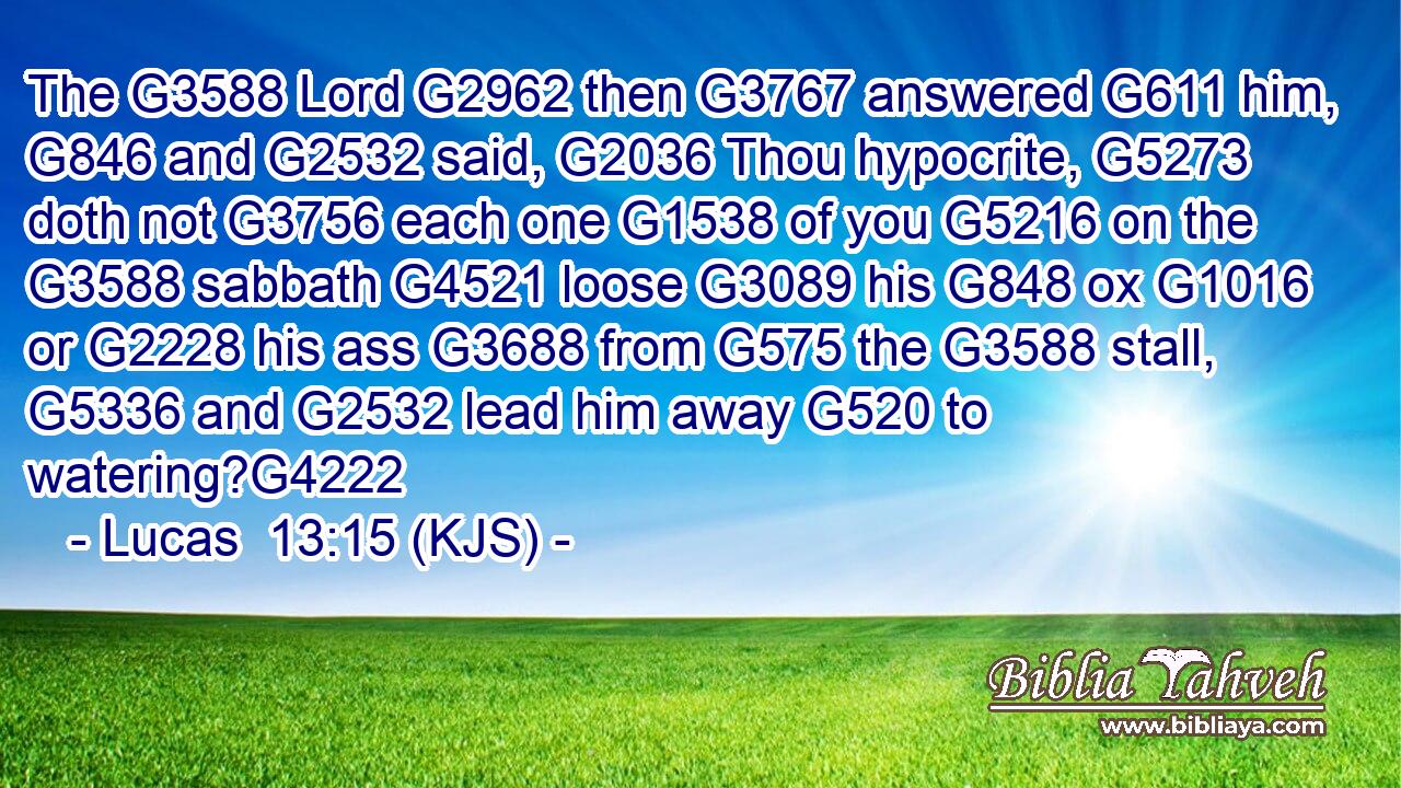 The G3588 Lord G2962 then G3767 answered G611 him, G846 and G2532 said, G2036 Thou hypocrite, G5273 doth not G3756 each one G1538 of you G5216 on the G3588 sabbath G4521 loose G3089 his G848 ox G1016 or G2228 his ass G3688 from G575 the G3588 stall, G5336 and G2532 lead him away G520 to watering?G4222