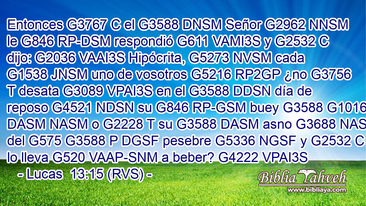 Entonces G3767 C el G3588 DNSM Señor G2962 NNSM le G846 RP-DSM respondió G611 VAMI3S y G2532 C dijo: G2036 VAAI3S Hipócrita, G5273 NVSM cada G1538 JNSM uno de vosotros G5216 RP2GP ¿no G3756 T desata G3089 VPAI3S en el G3588 DDSN día de reposo G4521 NDSN su G846 RP-GSM buey G3588 G1016 DASM NASM o G2228 T su G3588 DASM asno G3688 NASM del G575 G3588 P DGSF pesebre G5336 NGSF y G2532 C lo lleva G520 VAAP-SNM a beber? G4222 VPAI3S 