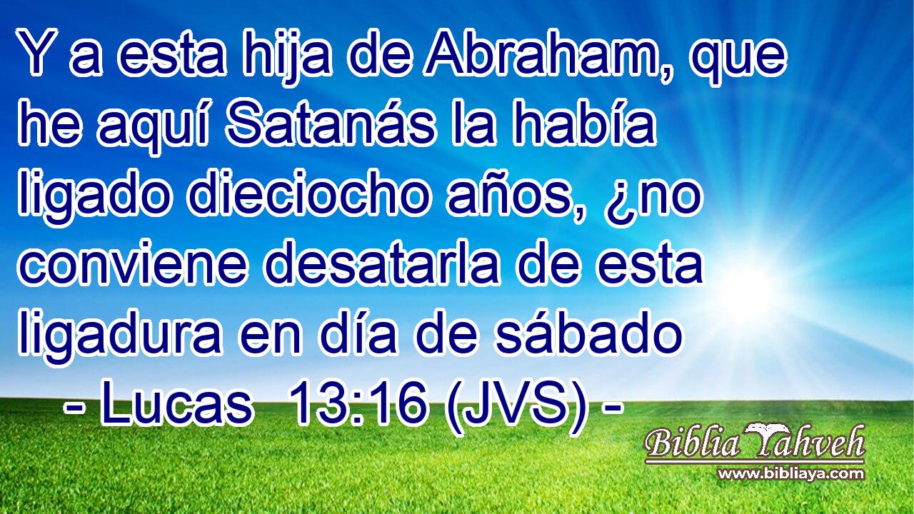 Y a esta hija de Abraham, que he aquí Satanás la había ligado dieciocho años, ¿no conviene desatarla de esta ligadura en día de sábado