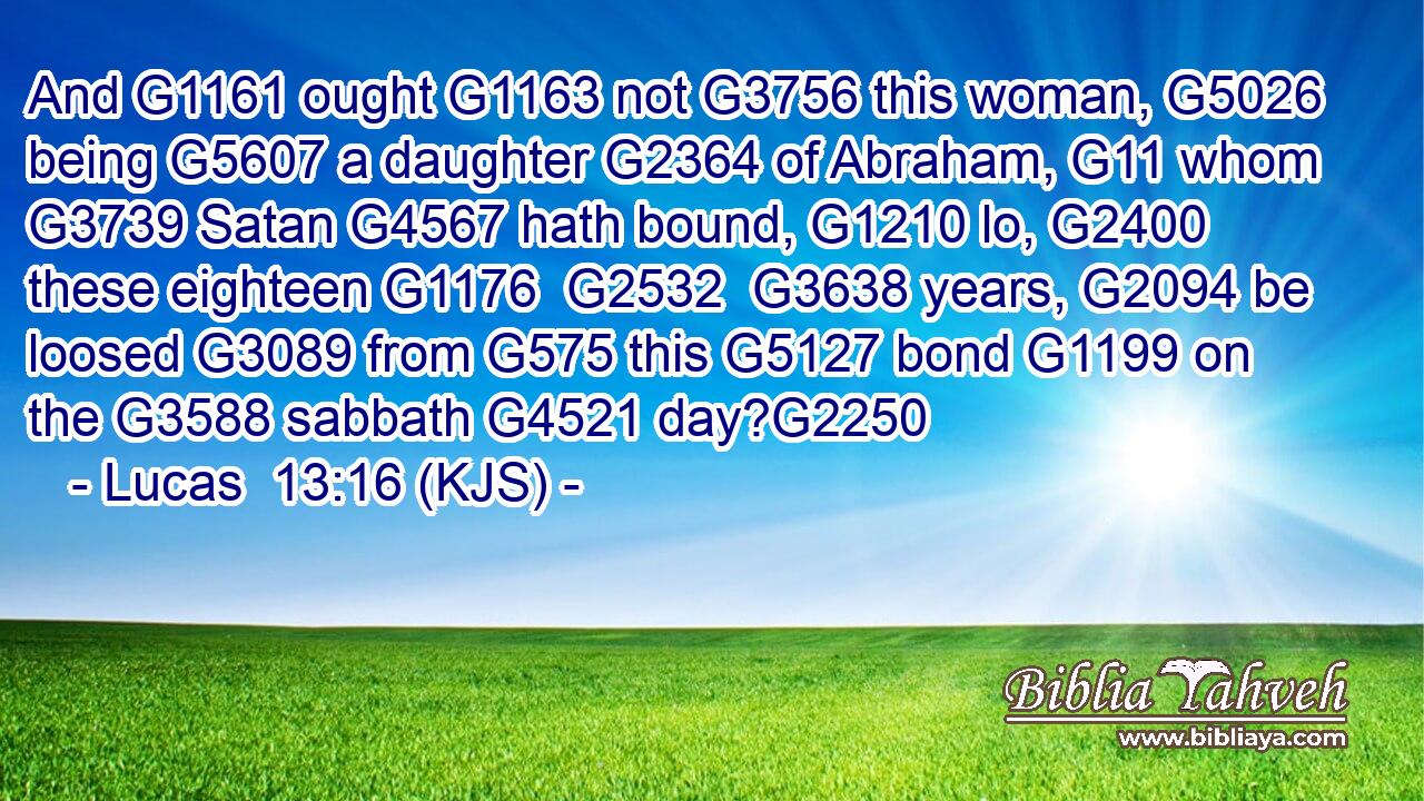 And G1161 ought G1163 not G3756 this woman, G5026 being G5607 a daughter G2364 of Abraham, G11 whom G3739 Satan G4567 hath bound, G1210 lo, G2400 these eighteen G1176  G2532  G3638 years, G2094 be loosed G3089 from G575 this G5127 bond G1199 on the G3588 sabbath G4521 day?G2250