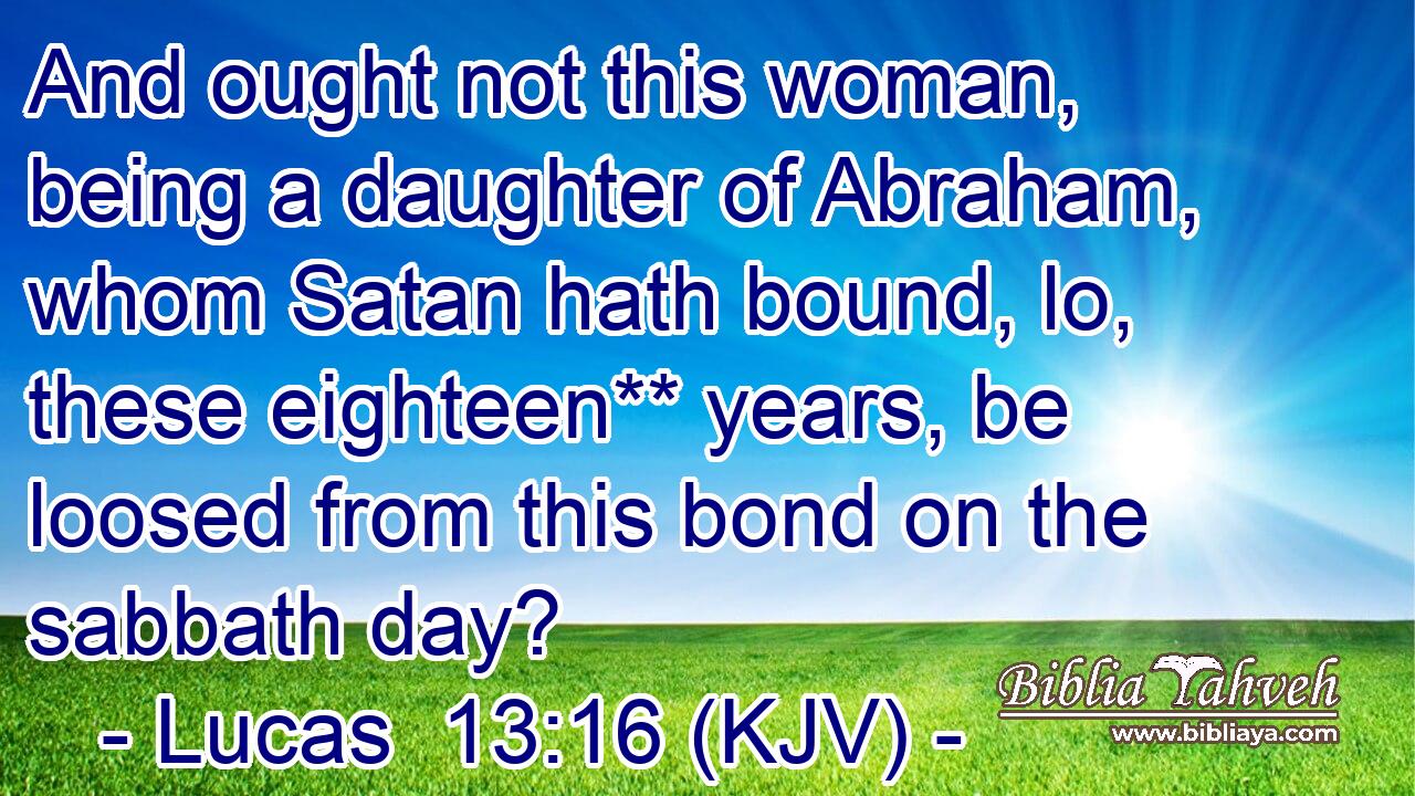 And ought not this woman, being a daughter of Abraham, whom Satan hath bound, lo, these eighteen** years, be loosed from this bond on the sabbath day?