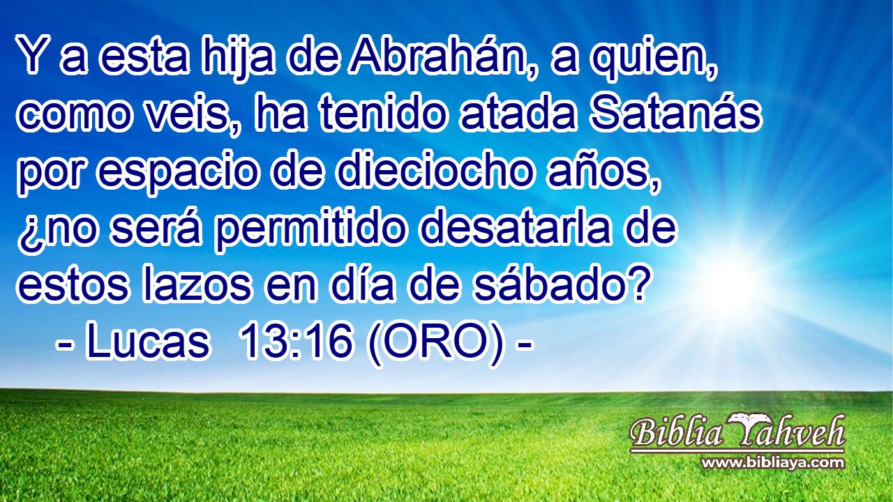  Y a esta hija de Abrahán, a quien, como veis, ha tenido atada Satanás por espacio de dieciocho años, ¿no será permitido desatarla de estos lazos en día de sábado? 