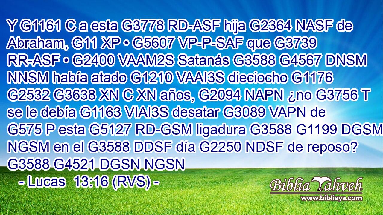 Y G1161 C a esta G3778 RD-ASF hija G2364 NASF de Abraham, G11 XP • G5607 VP-P-SAF que G3739 RR-ASF • G2400 VAAM2S Satanás G3588 G4567 DNSM NNSM había atado G1210 VAAI3S dieciocho G1176 G2532 G3638 XN C XN años, G2094 NAPN ¿no G3756 T se le debía G1163 VIAI3S desatar G3089 VAPN de G575 P esta G5127 RD-GSM ligadura G3588 G1199 DGSM NGSM en el G3588 DDSF día G2250 NDSF de reposo? G3588 G4521 DGSN NGSN 
