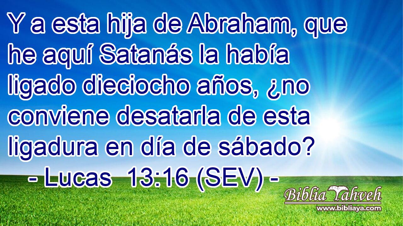 Y a esta hija de Abraham, que he aquí Satanás la había ligado dieciocho años, ¿no conviene desatarla de esta ligadura en día de sábado?