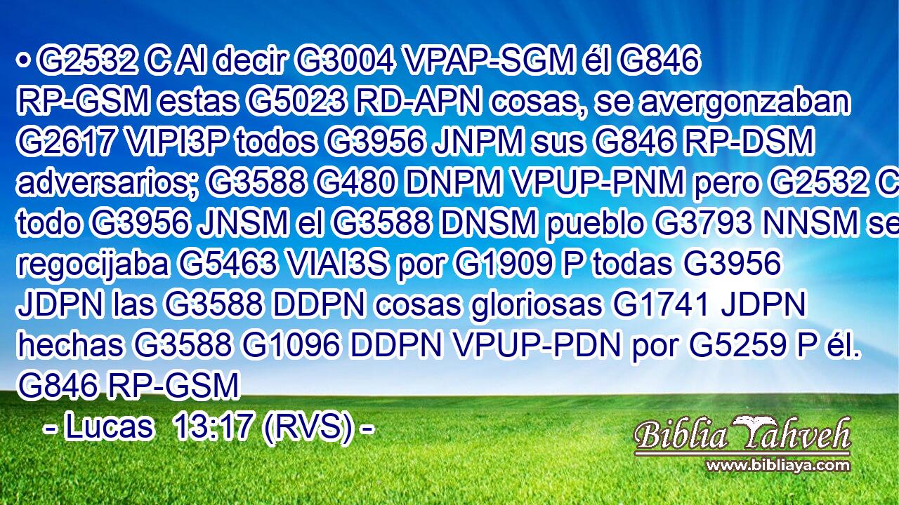 • G2532 C Al decir G3004 VPAP-SGM él G846 RP-GSM estas G5023 RD-APN cosas, se avergonzaban G2617 VIPI3P todos G3956 JNPM sus G846 RP-DSM adversarios; G3588 G480 DNPM VPUP-PNM pero G2532 C todo G3956 JNSM el G3588 DNSM pueblo G3793 NNSM se regocijaba G5463 VIAI3S por G1909 P todas G3956 JDPN las G3588 DDPN cosas gloriosas G1741 JDPN hechas G3588 G1096 DDPN VPUP-PDN por G5259 P él. G846 RP-GSM 