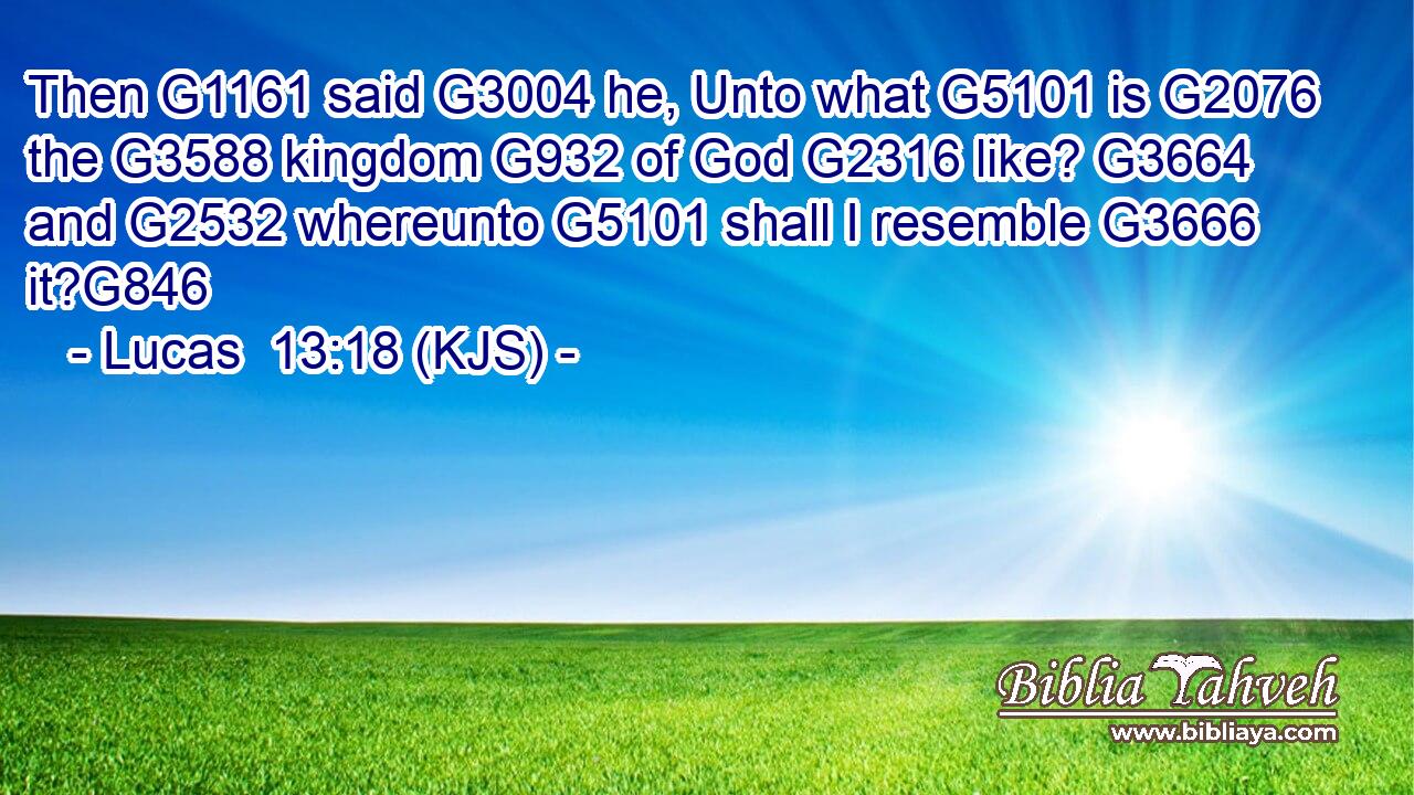 Then G1161 said G3004 he, Unto what G5101 is G2076 the G3588 kingdom G932 of God G2316 like? G3664 and G2532 whereunto G5101 shall I resemble G3666 it?G846