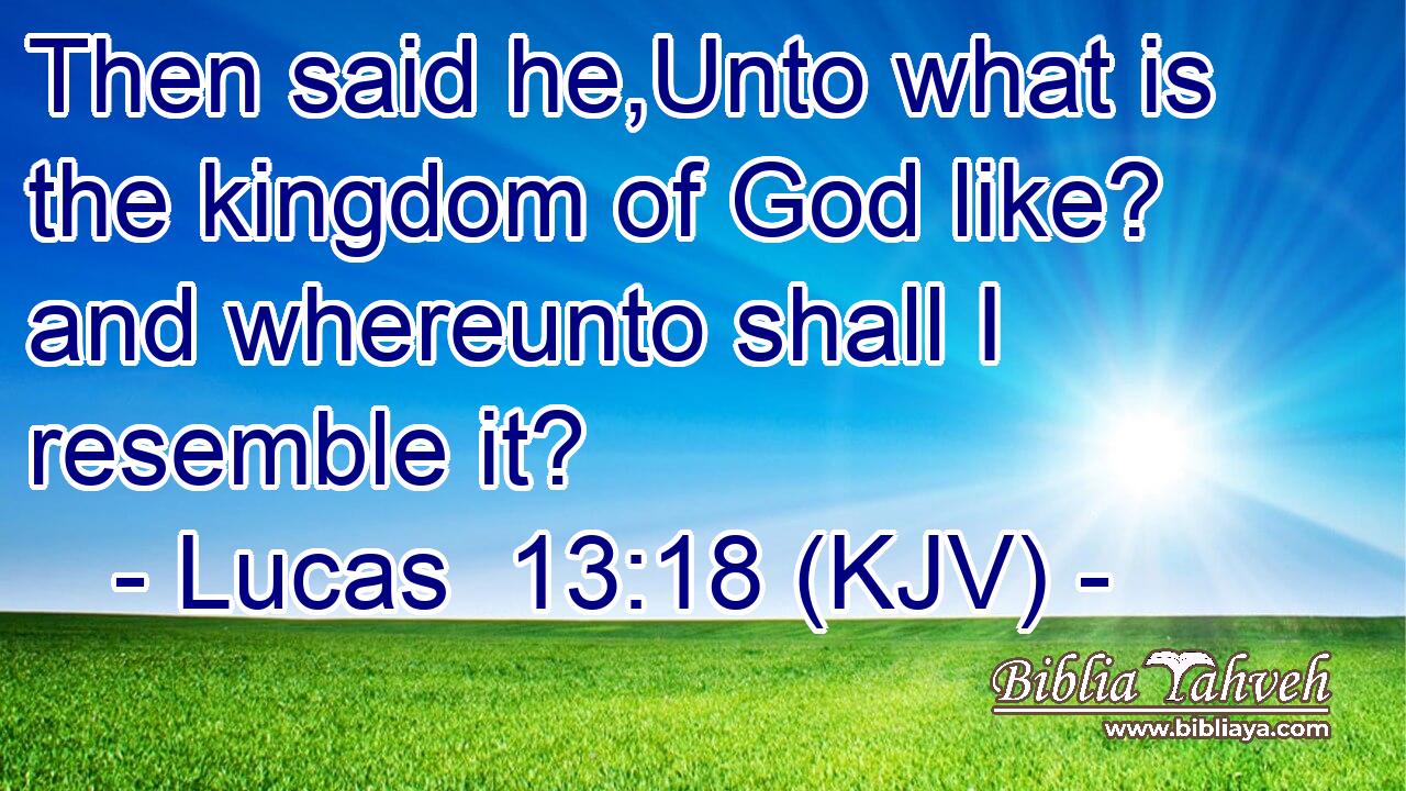 Then said he,Unto what is the kingdom of God like? and whereunto shall I resemble it?