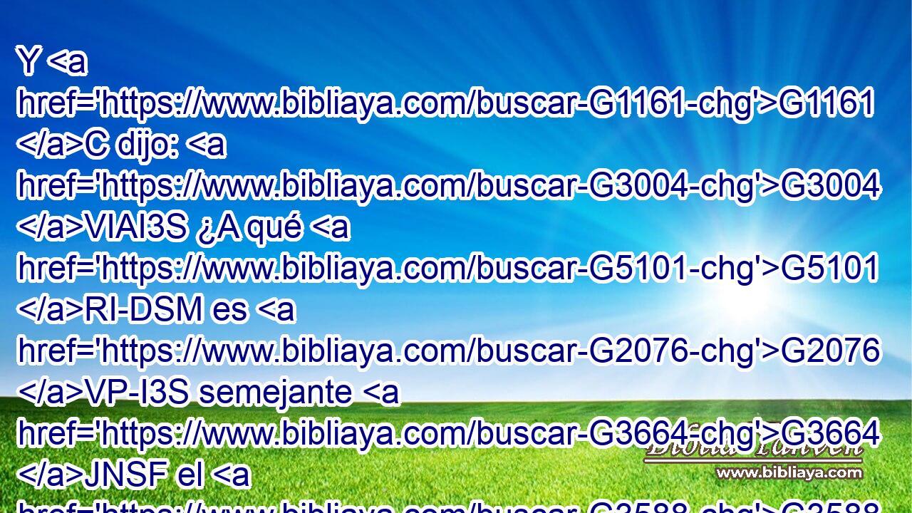 Y G1161 C dijo: G3004 VIAI3S ¿A qué G5101 RI-DSM es G2076 VP-I3S semejante G3664 JNSF el G3588 DNSF reino G932 NNSF de Dios, G3588 G2316 DGSM NGSM y G2532 C con qué G5101 RI-DSM lo G846 RP-ASF compararé? G3666 VFAI1S 