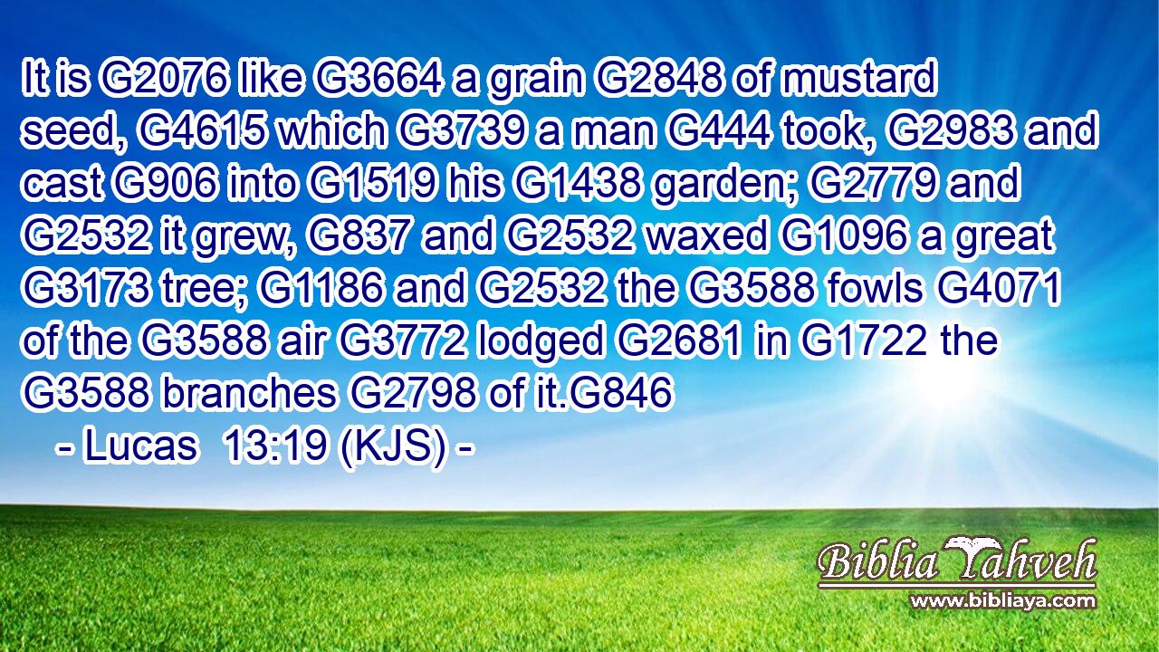 It is G2076 like G3664 a grain G2848 of mustard seed, G4615 which G3739 a man G444 took, G2983 and cast G906 into G1519 his G1438 garden; G2779 and G2532 it grew, G837 and G2532 waxed G1096 a great G3173 tree; G1186 and G2532 the G3588 fowls G4071 of the G3588 air G3772 lodged G2681 in G1722 the G3588 branches G2798 of it.G846