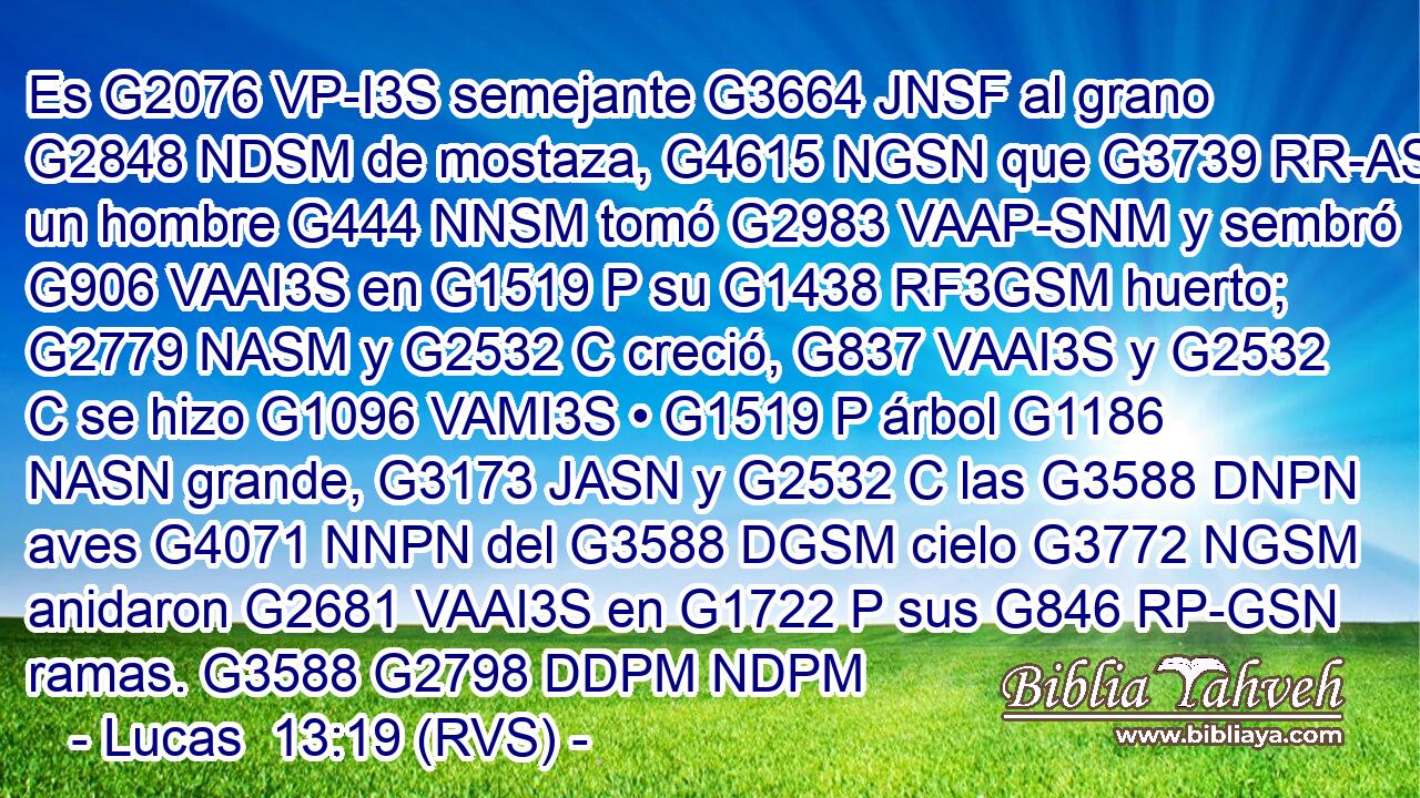 Es G2076 VP-I3S semejante G3664 JNSF al grano G2848 NDSM de mostaza, G4615 NGSN que G3739 RR-ASM un hombre G444 NNSM tomó G2983 VAAP-SNM y sembró G906 VAAI3S en G1519 P su G1438 RF3GSM huerto; G2779 NASM y G2532 C creció, G837 VAAI3S y G2532 C se hizo G1096 VAMI3S • G1519 P árbol G1186 NASN grande, G3173 JASN y G2532 C las G3588 DNPN aves G4071 NNPN del G3588 DGSM cielo G3772 NGSM anidaron G2681 VAAI3S en G1722 P sus G846 RP-GSN ramas. G3588 G2798 DDPM NDPM 