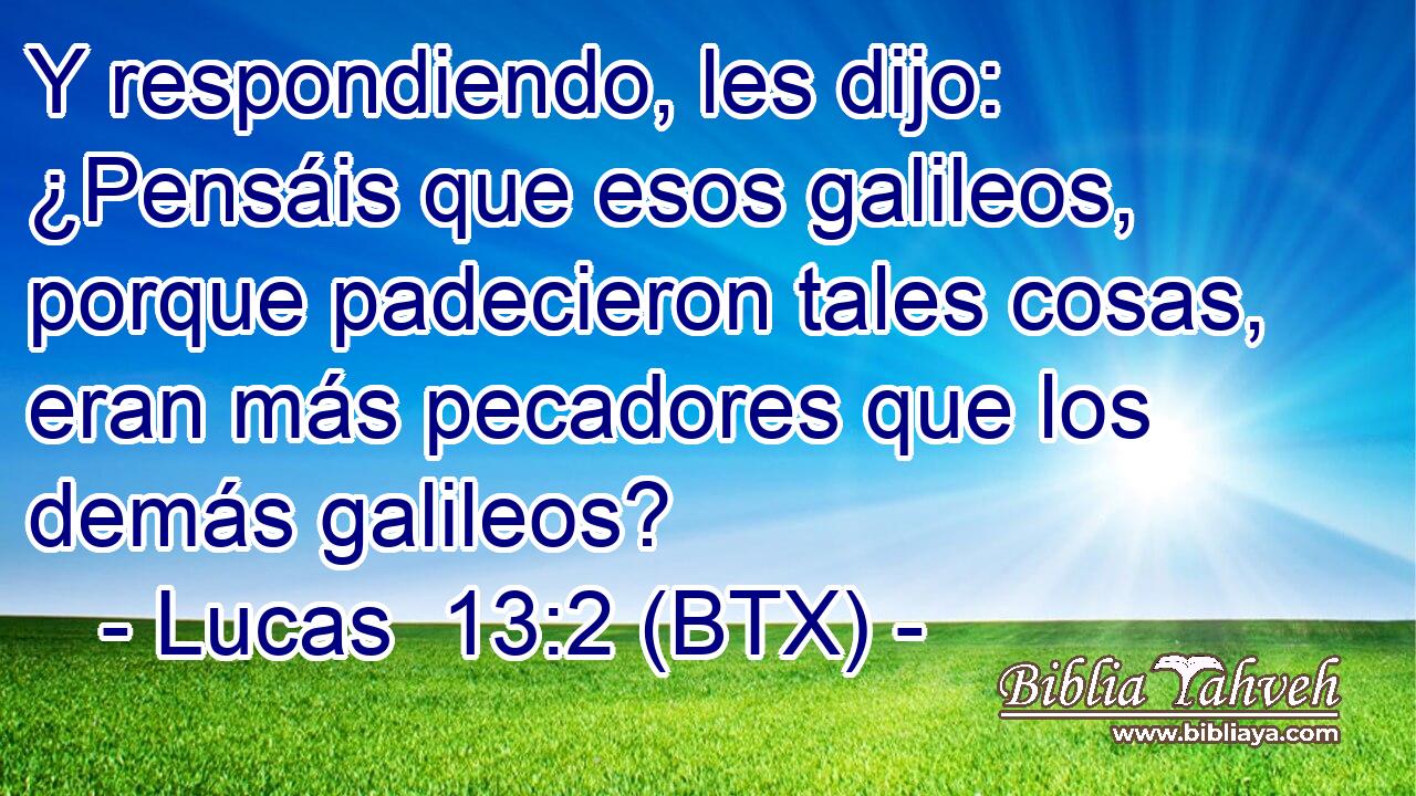 Y respondiendo, les dijo: ¿Pensáis que esos galileos, porque padecieron tales cosas, eran más pecadores que los demás galileos?