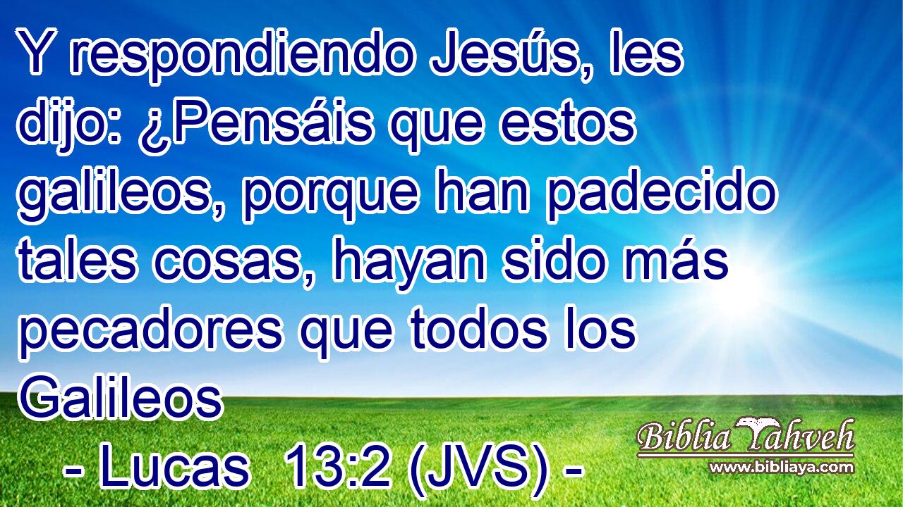 Y respondiendo Jesús, les dijo: ¿Pensáis que estos galileos, porque han padecido tales cosas, hayan sido más pecadores que todos los Galileos