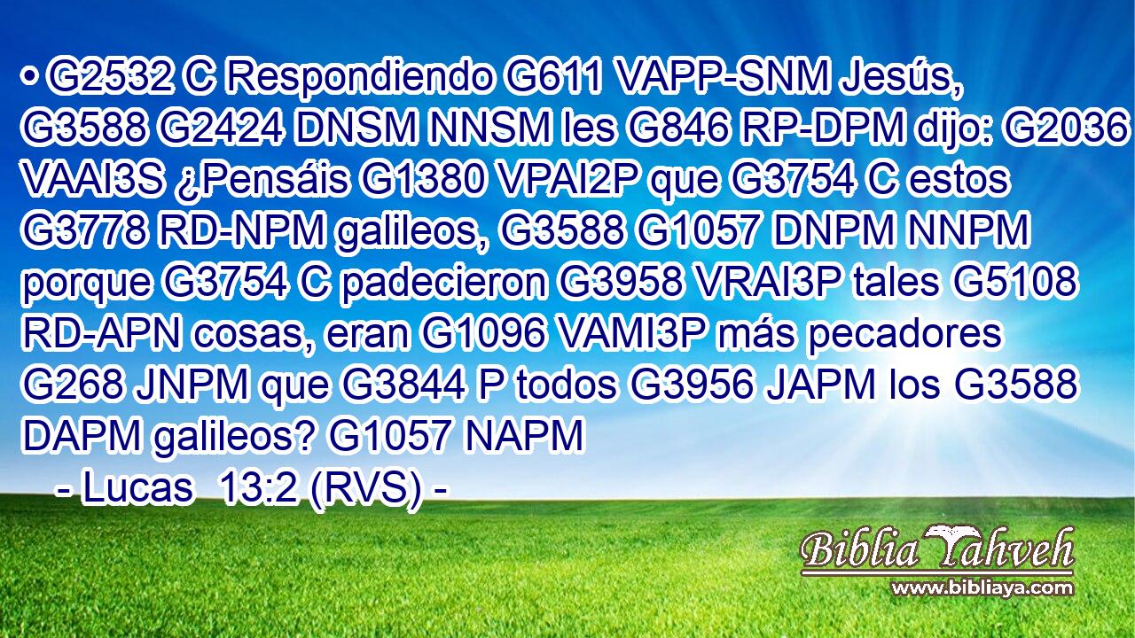 • G2532 C Respondiendo G611 VAPP-SNM Jesús, G3588 G2424 DNSM NNSM les G846 RP-DPM dijo: G2036 VAAI3S ¿Pensáis G1380 VPAI2P que G3754 C estos G3778 RD-NPM galileos, G3588 G1057 DNPM NNPM porque G3754 C padecieron G3958 VRAI3P tales G5108 RD-APN cosas, eran G1096 VAMI3P más pecadores G268 JNPM que G3844 P todos G3956 JAPM los G3588 DAPM galileos? G1057 NAPM 