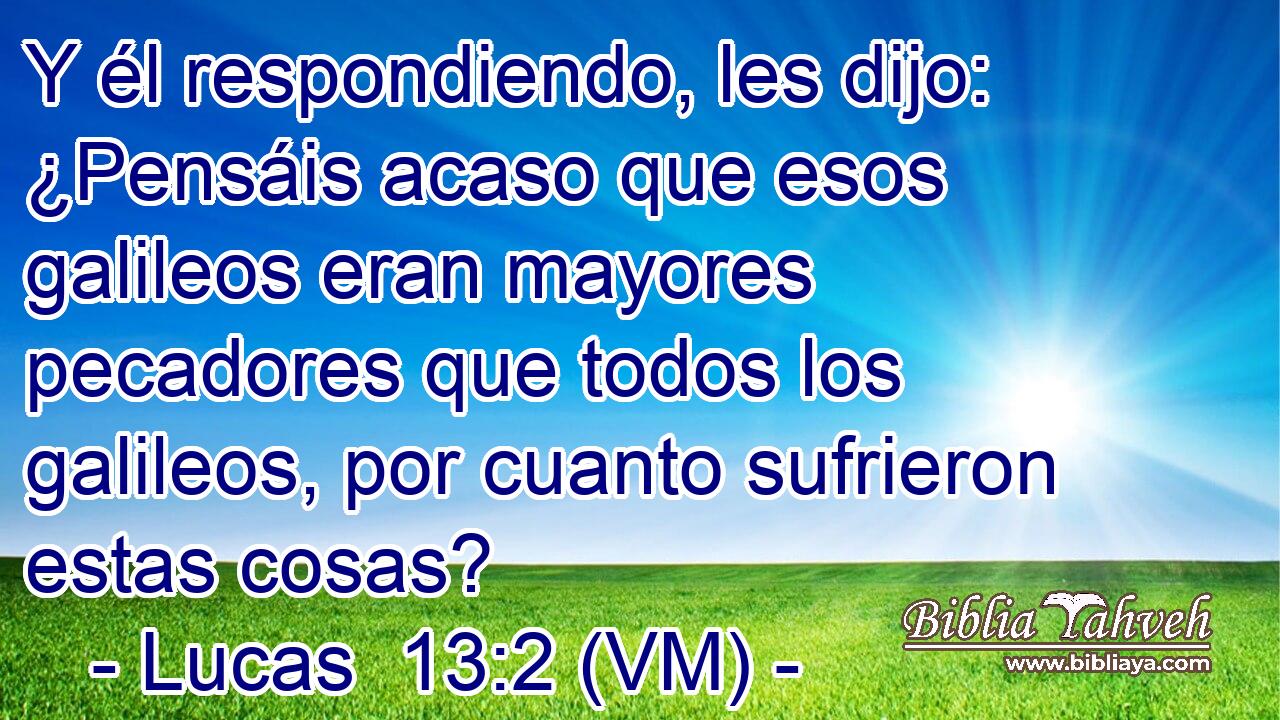  Y él respondiendo, les dijo: ¿Pensáis acaso que esos galileos eran mayores pecadores que todos los galileos, por cuanto sufrieron estas cosas? 