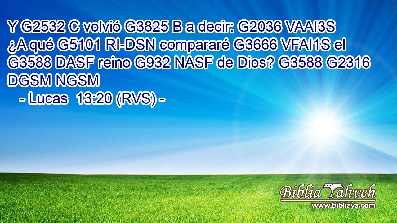 Y G2532 C volvió G3825 B a decir: G2036 VAAI3S ¿A qué G5101 RI-DSN compararé G3666 VFAI1S el G3588 DASF reino G932 NASF de Dios? G3588 G2316 DGSM NGSM 