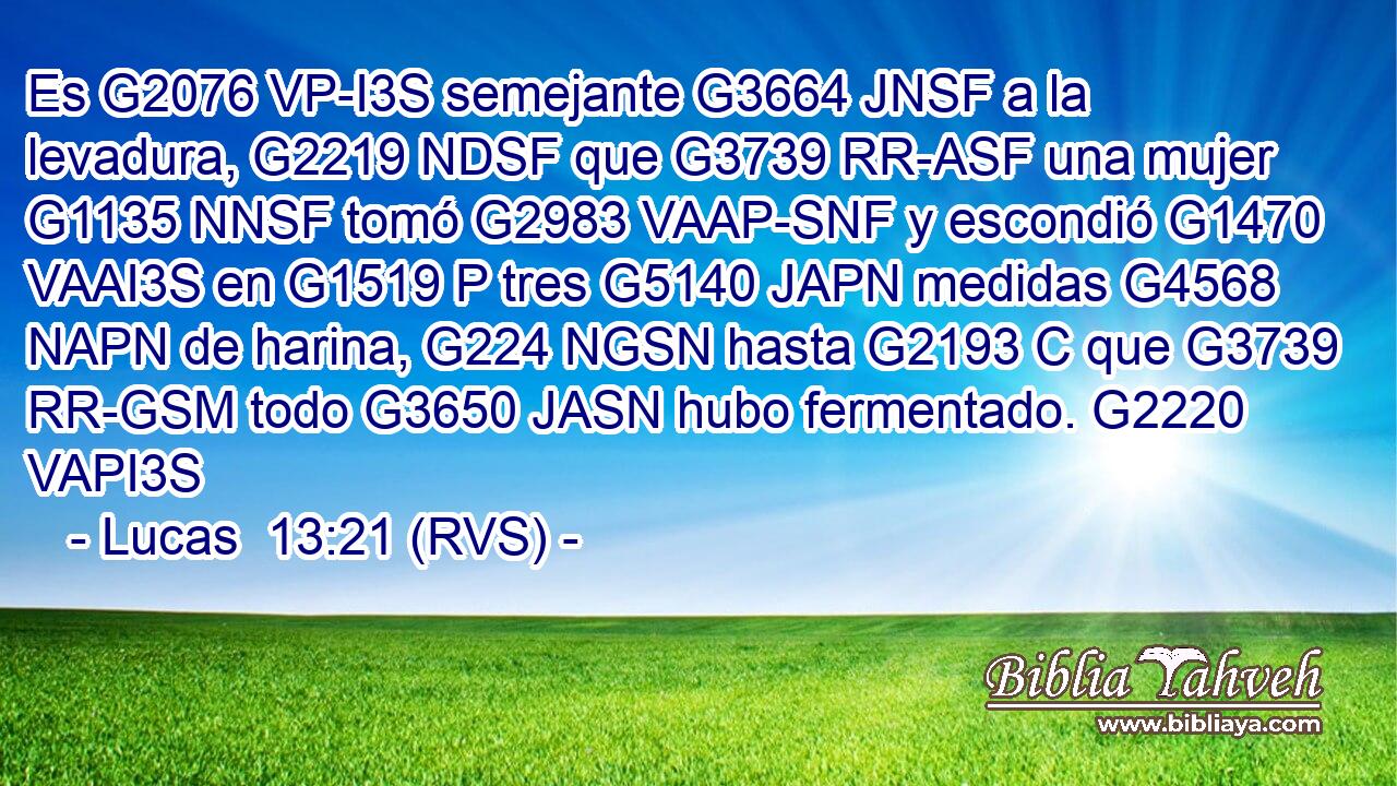 Es G2076 VP-I3S semejante G3664 JNSF a la levadura, G2219 NDSF que G3739 RR-ASF una mujer G1135 NNSF tomó G2983 VAAP-SNF y escondió G1470 VAAI3S en G1519 P tres G5140 JAPN medidas G4568 NAPN de harina, G224 NGSN hasta G2193 C que G3739 RR-GSM todo G3650 JASN hubo fermentado. G2220 VAPI3S 
