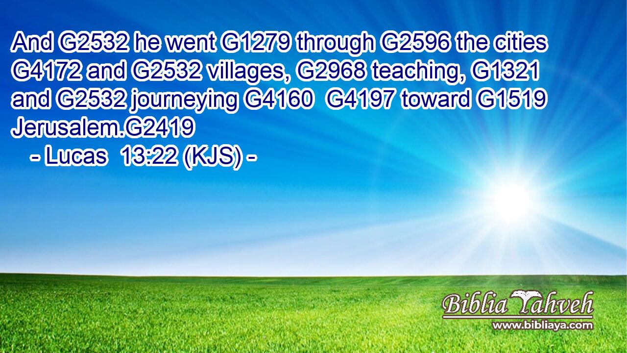 And G2532 he went G1279 through G2596 the cities G4172 and G2532 villages, G2968 teaching, G1321 and G2532 journeying G4160  G4197 toward G1519 Jerusalem.G2419