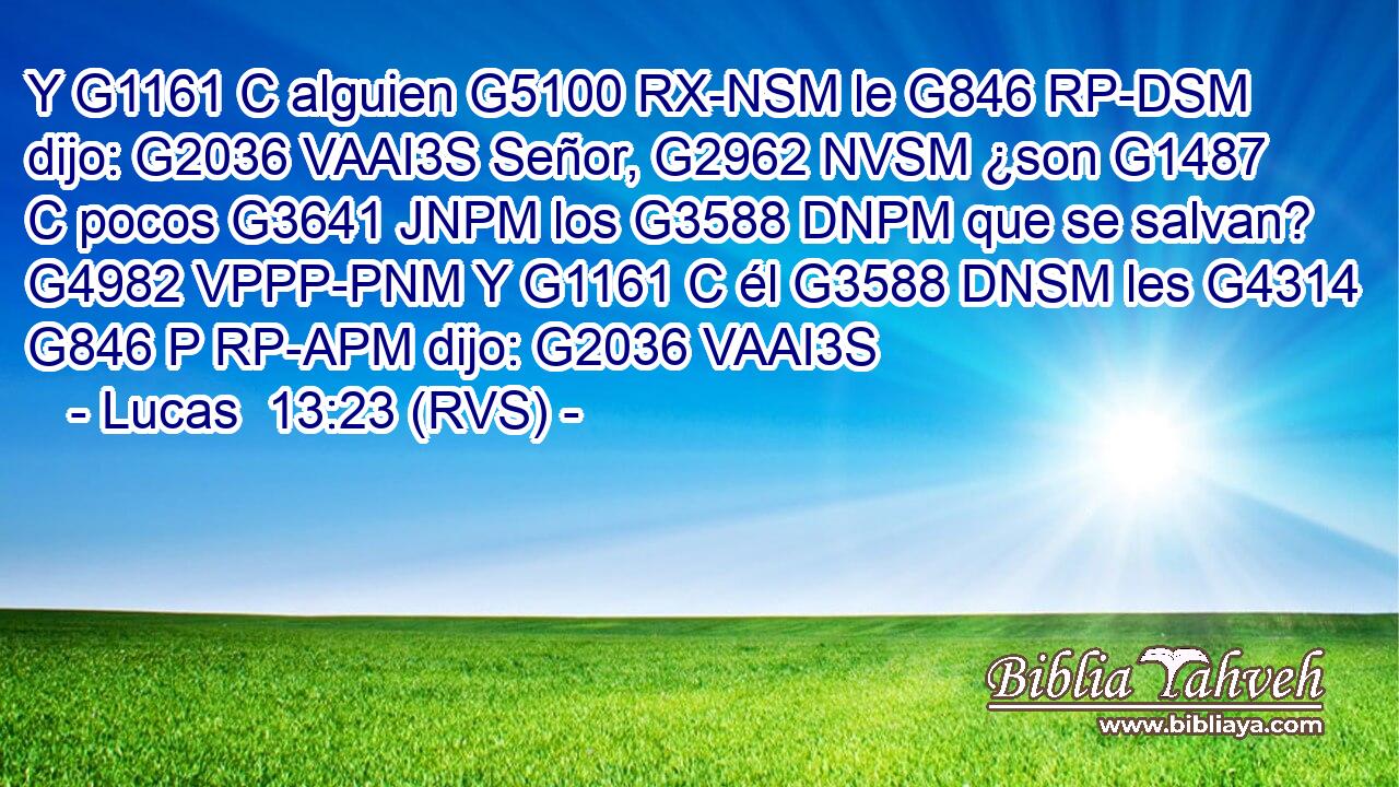 Y G1161 C alguien G5100 RX-NSM le G846 RP-DSM dijo: G2036 VAAI3S Señor, G2962 NVSM ¿son G1487 C pocos G3641 JNPM los G3588 DNPM que se salvan? G4982 VPPP-PNM Y G1161 C él G3588 DNSM les G4314 G846 P RP-APM dijo: G2036 VAAI3S 