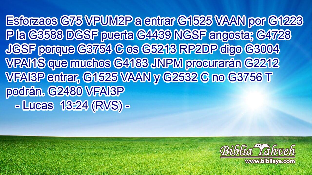 Esforzaos G75 VPUM2P a entrar G1525 VAAN por G1223 P la G3588 DGSF puerta G4439 NGSF angosta; G4728 JGSF porque G3754 C os G5213 RP2DP digo G3004 VPAI1S que muchos G4183 JNPM procurarán G2212 VFAI3P entrar, G1525 VAAN y G2532 C no G3756 T podrán. G2480 VFAI3P 