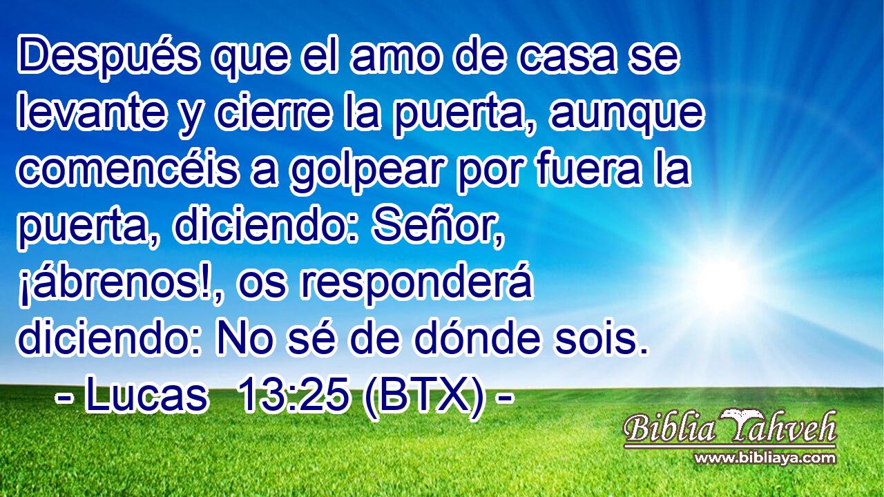Después que el amo de casa se levante y cierre la puerta, aunque comencéis a golpear por fuera la puerta, diciendo: Señor, ¡ábrenos!, os responderá diciendo: No sé de dónde sois.