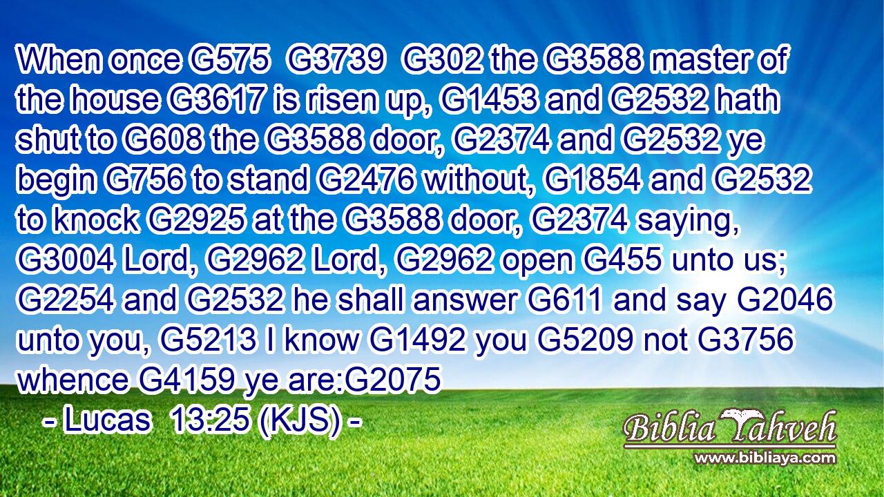 When once G575  G3739  G302 the G3588 master of the house G3617 is risen up, G1453 and G2532 hath shut to G608 the G3588 door, G2374 and G2532 ye begin G756 to stand G2476 without, G1854 and G2532 to knock G2925 at the G3588 door, G2374 saying, G3004 Lord, G2962 Lord, G2962 open G455 unto us; G2254 and G2532 he shall answer G611 and say G2046 unto you, G5213 I know G1492 you G5209 not G3756 whence G4159 ye are:G2075